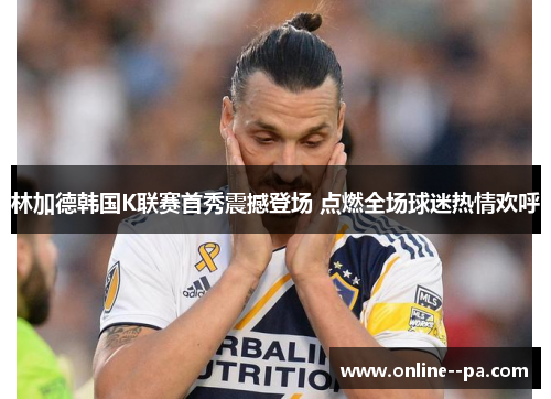 林加德韩国K联赛首秀震撼登场 点燃全场球迷热情欢呼
