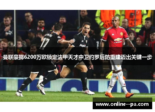 曼联豪掷6200万欧锁定法甲天才中卫约罗后防重建迈出关键一步 曼联豪掷6200万欧锁定法甲天才中卫约罗后防重建迈出关键一步