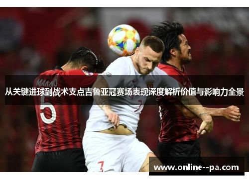 从关键进球到战术支点吉鲁亚冠赛场表现深度解析价值与影响力全景