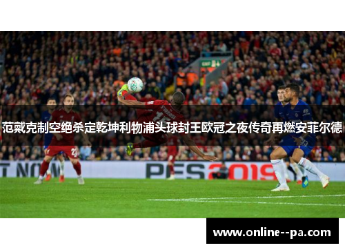 范戴克制空绝杀定乾坤利物浦头球封王欧冠之夜传奇再燃安菲尔德