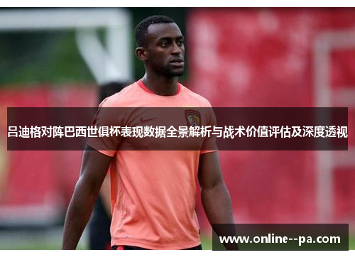吕迪格对阵巴西世俱杯表现数据全景解析与战术价值评估及深度透视